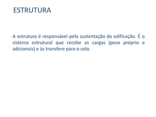 ESTRUTURA
A estrutura é responsável pela sustentação da edificação. É o
sistema estrutural que recebe as cargas (peso próprio e
adicionais) e às transfere para o solo.
 
