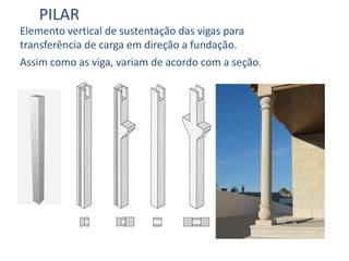 PILAR
Elemento vertical de sustentação das vigas para
transferência de carga em direção a fundação.
Assim como as viga, variam de acordo com a seção.
 