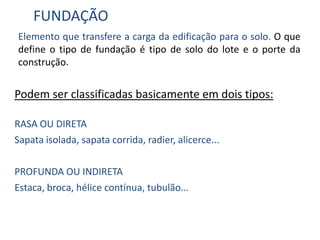 FUNDAÇÃO
Elemento que transfere a carga da edificação para o solo. O que
define o tipo de fundação é tipo de solo do lote e o porte da
construção.
Podem ser classificadas basicamente em dois tipos:
RASA OU DIRETA
Sapata isolada, sapata corrida, radier, alicerce...
PROFUNDA OU INDIRETA
Estaca, broca, hélice contínua, tubulão...
 