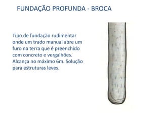 FUNDAÇÃO PROFUNDA - BROCA
Tipo de fundação rudimentar
onde um trado manual abre um
furo na terra que é preenchido
com concreto e vergalhões.
Alcança no máximo 6m. Solução
para estruturas leves.
 