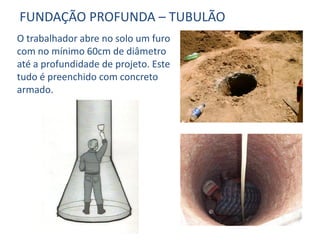 O trabalhador abre no solo um furo
com no mínimo 60cm de diâmetro
até a profundidade de projeto. Este
tudo é preenchido com concreto
armado.
FUNDAÇÃO PROFUNDA – TUBULÃO
 