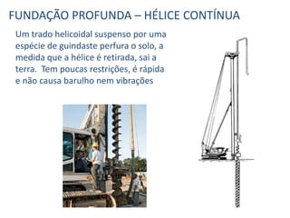 Um trado helicoidal suspenso por uma
espécie de guindaste perfura o solo, a
medida que a hélice é retirada, sai a
terra. Tem poucas restrições, é rápida
e não causa barulho nem vibrações
FUNDAÇÃO PROFUNDA – HÉLICE CONTÍNUA
 