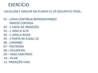 EXERCÍCIO
LOCALIZAR E INDICAR NA PLANTA 01 OS SEGUINTES ITENS:
01 - LINHA CONTÍNUA REPRESENTANDO
PAREDE CORTADA
02 - 1 LINHA DE PROJEÇÃO
03 - 1 JANELA ALTA
04 - 1 JANELA BAIXA
05 - 1 PORTA DE 0.60x2.10
06 - CARIMBO
07 - POLTRONA
08 – GELADEIRA
09 – VASO SANITÁRIO
10 – PILAR
11- PROJEÇÃO VIGA
 