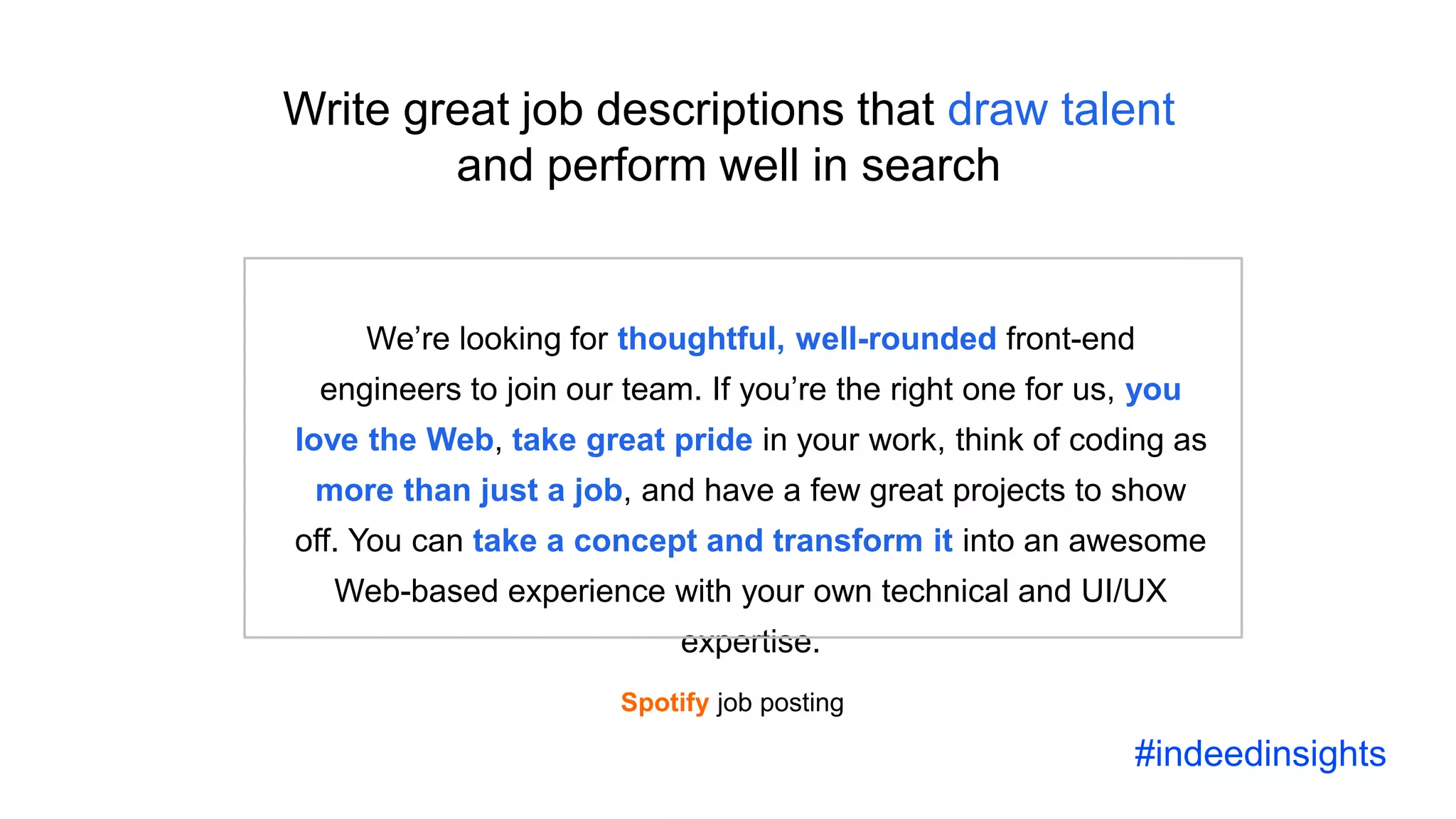 Science and the future of recruiting
We’re looking for thoughtful, well-rounded front-end
engineers to join our team. If you’re the right one for us, you
love the Web, take great pride in your work, think of coding as
more than just a job, and have a few great projects to show
off. You can take a concept and transform it into an awesome
Web-based experience with your own technical and UI/UX
expertise.
Write great job descriptions that draw talent
and perform well in search
Spotify job posting
#indeedinsights
 