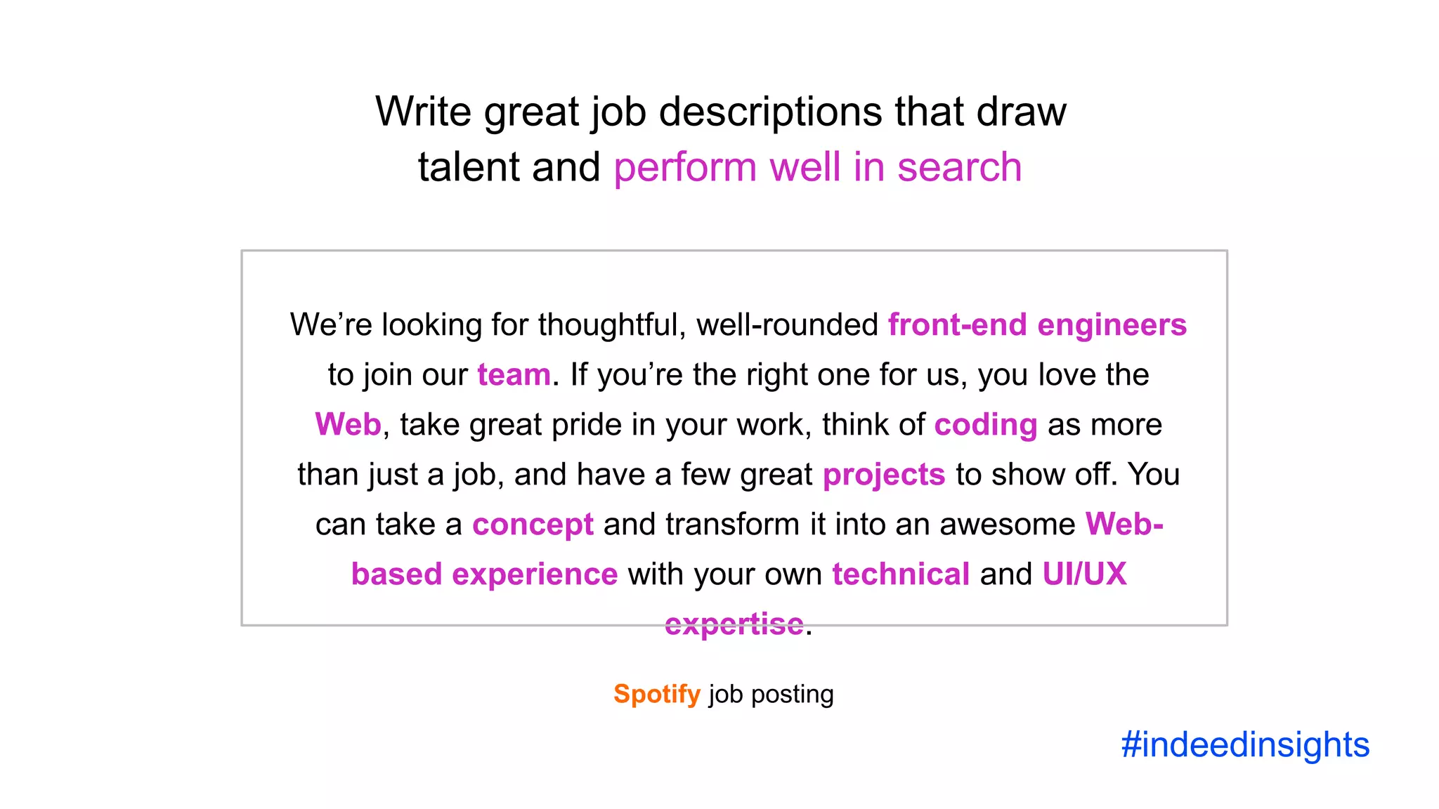Science and the future of recruiting
We’re looking for thoughtful, well-rounded front-end engineers
to join our team. If you’re the right one for us, you love the
Web, take great pride in your work, think of coding as more
than just a job, and have a few great projects to show off. You
can take a concept and transform it into an awesome Web-
based experience with your own technical and UI/UX
expertise.
Write great job descriptions that draw
talent and perform well in search
#indeedinsights
Spotify job posting
 