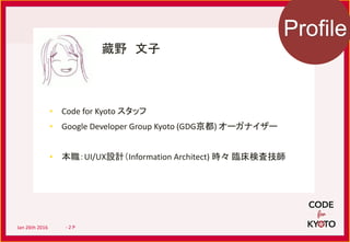 My Profile
藏野 文子
• Code for Kyoto スタッフ
• Google Developer Group Kyoto (GDG京都) オーガナイザー
• 本職：UI/UX設計（Information Architect) 時々 臨床検査技師
Profile
Jan 26th 2016 - 2 P
 