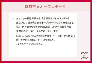 • あちこちの都道府県から、「京都はまだオープンデータ
出ないの？」とか「京都はオープンデータなんて無理だろう」
など、色々なウワサを聞きましたが、ようやく2016年度に
京都市のデータポータルがオープンします
• Code for Kyoto でも、昨年1年かけて、データポータル構築に
向けたアドバイスなどを行ってきました。
（ようやくここまできました・・・）
京都市ｘオープンデータ
 