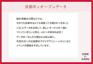 • 統計情報の公開などでは、
今までも京都市はとても頑張って公開されてきました
• こうしたデータを活用して、新しいサービスを一緒に
つくっていきたいと考え、UDCへの参加も決定！
• データポータルが公開される秋以降に、
市民の方へのお披露目やアイデアソン・ハッカソンなど
イベントの開催を予定しています。
京都市ｘオープンデータ
 