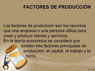 FACTORES DE PRODUCCIÓN
Los factores de producción son los recursos
que una empresa o una persona utiliza para
crear y producir bienes y servicios.
En la teoría económica se considera que
existen tres factores principales de
producción: el capital, el trabajo y la
tierra.
 