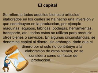 El capital
Se refiere a todos aquellos bienes o artículos
elaborados en los cuales se ha hecho una inversión y
que contribuyen en la producción, por ejemplo
máquinas, equipos, fábricas, bodegas, herramientas,
transporte, etc.: todos estos se utilizan para producir
otros bienes o servicios. En algunas circunstancias, se
denomina capital al dinero, sin embargo, dado que el
dinero por sí solo no contribuye a la
elaboración de otros bienes, no se
considera como un factor de
producción.
 