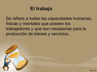 El trabajo
Se refiere a todas las capacidades humanas,
físicas y mentales que poseen los
trabajadores y que son necesarias para la
producción de bienes y servicios.
 