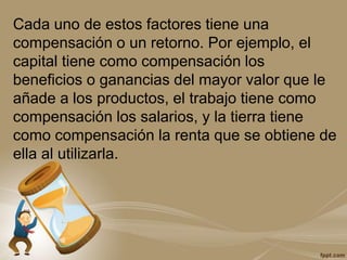 Cada uno de estos factores tiene una
compensación o un retorno. Por ejemplo, el
capital tiene como compensación los
beneficios o ganancias del mayor valor que le
añade a los productos, el trabajo tiene como
compensación los salarios, y la tierra tiene
como compensación la renta que se obtiene de
ella al utilizarla.
 