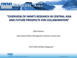 “OVERVIEW OF IWMI’S RESEARCH IN CENTRAL ASIA
AND FUTURE PROSPECTS FOR COLLABORATION”
Zafar Gafurov
International Water Management Institute, Central Asia
12.07.2016, Bishkek, Kyrgyzstan
 