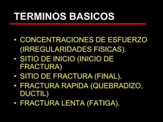 TERMINOS BASICOS
• CONCENTRACIONES DE ESFUERZO
(IRREGULARIDADES FISICAS).
• SITIO DE INICIO (INICIO DE
FRACTURA)
• SITIO DE FRACTURA (FINAL).
• FRACTURA RAPIDA (QUEBRADIZO,
DUCTIL)
• FRACTURA LENTA (FATIGA).
 