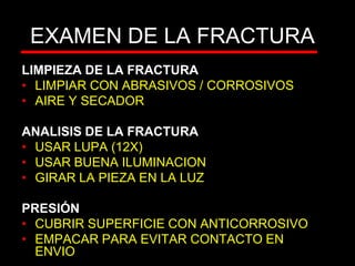 EXAMEN DE LA FRACTURA
LIMPIEZA DE LA FRACTURA
• LIMPIAR CON ABRASIVOS / CORROSIVOS
• AIRE Y SECADOR
ANALISIS DE LA FRACTURA
• USAR LUPA (12X)
• USAR BUENA ILUMINACION
• GIRAR LA PIEZA EN LA LUZ
PRESIÓN
• CUBRIR SUPERFICIE CON ANTICORROSIVO
• EMPACAR PARA EVITAR CONTACTO EN
ENVIO
 