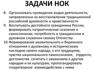 ЗАДАЧИ НОК
8. Организовать проведение видов деятельности,
направленных на восстановление традиционной
российской духовности и нравственности
9. Воспитывать достойного гражданина России,
формировать патриотическое сознание и
самосознание, потребность в гражданском и
духовном служении своему Отечеству.
10.Формирование уважительного и бережного
отношения к духовному и историческому
наследию своего народа, к его традициям,
чувства национального самосознания, гордости,
достоинства сочетать с уважением к другим
народам и их культурам, пропагандировать
плодотворное взаимодействие с ними
 