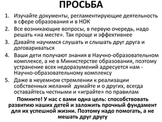 ПРОСЬБА
1. Изучайте документы, регламентирующие деятельность
в сфере образования и в НОК
2. Все возникающие вопросы, в первую очередь, надо
решать «на месте». Так проще и эффективнее
3. Давайте научимся слушать и слышать друг друга и
договариваться
4. Ваши дети получают знания в Научно-образовательном
комплексе, а не в Министерстве образования, поэтому
устранение всех недоразумений адресуется нам -
Научно-образовательному комплексу
5. Даже в неуемном стремлении к реализации
собственных желаний думайте и о других, всегда
оставайтесь честными и «играйте» по правилам
Помните! У нас с вами одна цель: способствовать
развитию наших детей и заложить прочный фундамент
для их успешной жизни. Поэтому надо помогать, а не
мешать друг другу
 