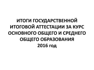 ИТОГИ ГОСУДАРСТВЕННОЙ
ИТОГОВОЙ АТТЕСТАЦИИ ЗА КУРС
ОСНОВНОГО ОБЩЕГО И СРЕДНЕГО
ОБЩЕГО ОБРАЗОВАНИЯ
2016 год
 