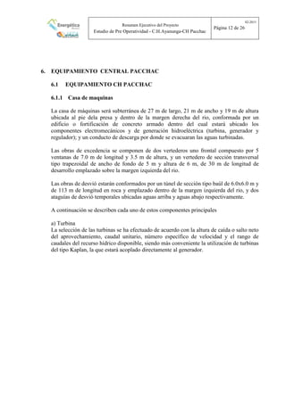 Resumen Ejecutivo del Proyecto
Estudio de Pre Operatividad - C.H.Ayanunga-CH Pacchac
02-2015
Página 12 de 26
6. EQUIPAMIENTO CENTRAL PACCHAC
6.1 EQUIPAMIENTO CH PACCHAC
6.1.1 Casa de maquinas
La casa de máquinas será subterránea de 27 m de largo, 21 m de ancho y 19 m de altura
ubicada al pie dela presa y dentro de la margen derecha del rio, conformada por un
edificio o fortificación de concreto armado dentro del cual estará ubicado los
componentes electromecánicos y de generación hidroeléctrica (turbina, generador y
regulador); y un conducto de descarga por donde se evacuaran las aguas turbinadas.
Las obras de excedencia se componen de dos vertederos uno frontal compuesto por 5
ventanas de 7.0 m de longitud y 3.5 m de altura, y un vertedero de sección transversal
tipo trapezoidal de ancho de fondo de 5 m y altura de 6 m, de 30 m de longitud de
desarrollo emplazado sobre la margen izquierda del rio.
Las obras de desvió estarán conformados por un túnel de sección tipo baúl de 6.0x6.0 m y
de 113 m de longitud en roca y emplazado dentro de la margen izquierda del rio, y dos
ataguías de desvió temporales ubicadas aguas arriba y aguas abajo respectivamente.
A continuación se describen cada uno de estos componentes principales
a) Turbina
La selección de las turbinas se ha efectuado de acuerdo con la altura de caída o salto neto
del aprovechamiento, caudal unitario, número específico de velocidad y el rango de
caudales del recurso hídrico disponible, siendo más conveniente la utilización de turbinas
del tipo Kaplan, la que estará acoplado directamente al generador.
 