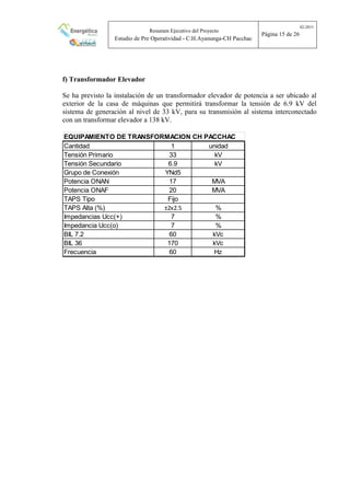 Resumen Ejecutivo del Proyecto
Estudio de Pre Operatividad - C.H.Ayanunga-CH Pacchac
02-2015
Página 15 de 26
f) Transformador Elevador
Se ha previsto la instalación de un transformador elevador de potencia a ser ubicado al
exterior de la casa de máquinas que permitirá transformar la tensión de 6.9 kV del
sistema de generación al nivel de 33 kV, para su transmisión al sistema interconectado
con un transformar elevador a 138 kV.
EQUIPAMIENTO DE TRANSFORMACION CH PACCHAC
Cantidad 1 unidad
Tensión Primario 33 kV
Tensión Secundario 6.9 kV
Grupo de Conexión YNd5
Potencia ONAN 17 MVA
Potencia ONAF 20 MVA
TAPS Tipo Fijo
TAPS Alta (%) ±2x2.5 %
Impedancias Ucc(+) 7 %
Impedancia Ucc(o) 7 %
BIL 7.2 60 kVc
BIL 36 170 kVc
Frecuencia 60 Hz
 
