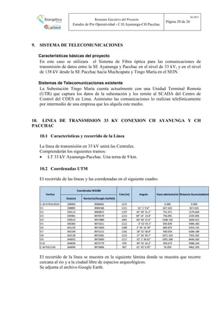 Resumen Ejecutivo del Proyecto
Estudio de Pre Operatividad - C.H.Ayanunga-CH Pacchac
02-2015
Página 20 de 26
9. SISTEMA DE TELECOMUNICACIONES
Características básicas del proyecto
En este caso se utilizara el Sistema de Fibra óptica para las comunicaciones de
transmisión de datos entre la SE Ayanunga y Pacchac en el nivel de 33 kV, y en el nivel
de 138 kV desde la SE Pacchac hacia Muchcapata y Tingo María en el SEIN.
Sistemas de Telecomunicaciones existente
La Subestación Tingo María cuenta actualmente con una Unidad Terminal Remota
(UTR) que captura los datos de la subestación y los remite al SCADA del Centro de
Control del COES en Lima. Asimismo las comunicaciones lo realizan telefónicamente
por intermedio de una empresa que les alquila este medio.
10. LINEA DE TRANSMISION 33 KV CONEXION CH AYANUNGA Y CH
PACCHAC
10.1 Características y recorrido de la Línea
La línea de transmisión en 33 kV unirá las Centrales.
Comprenderán los siguientes tramos:
 LT 33 kV Ayanunga-Pacchac. Una terna de 9 km.
10.2 Coordenadas UTM
El recorrido de las líneas y las coordenadas en el siguiente cuadro.
El recorrido de la línea se muestra en la siguiente lámina donde se muestra que recorre
cercana al rio y a la ciudad libre de espacios arqueológicos.
Se adjunta el archivo Google Earth.
Este(m) Norte(m)/Google Earth(S)
C.MAYANUNGA 338404 8968462 1215 - 0.000 0.000
V1 338805 8969186 1221 61° 1' 9.6" 827.633 827.633
V2 339113 8969872 1197 65° 49' 15.2" 751.971 1579.604
V3 339381 8970579 1213 69° 14' 23.8" 756.091 2335.695
V4 339523 8971880 1091 83° 46' 15.6" 1308.726 3644.421
V5 340360 8971811 1212 - 4° 42' 45.5" 839.839 4484.260
V6 341229 8971850 1289 2° 34' 10.78" 869.875 5354.135
V7 342109 8972151 1181 18° 52' 58.8" 930.054 6284.189
V8 343128 8972481 1215 17° 56' 39.7" 1071.103 7355.292
V9 344053 8973060 1217 32° 2' 39.62" 1091.268 8446.560
V10 344658 8973779 978 49° 55' 16.2" 939.673 9386.234
C.MPACCHA 344694 8973846 967 61° 45' 0.95" 76.059 9462.293
Distancia Acumulada(m)Vertice
Coordendas WGS84
Cota (m) Angulo Vano adelante(m)
 