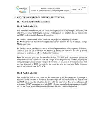 Resumen Ejecutivo del Proyecto
Estudio de Pre Operatividad - C.H.Ayanunga-CH Pacchac
02-2015
Página 23 de 26
11. CONCLUSIONES DE LOS ESTUDIOS ELECTRICOS
11.1 Análisis de Resultados Casos Base
11.1.1 Análisis año 2018
Los resultados indican que, en los casos sin los proyectos de Ayanunga y Paccchac, del
año 2018, no se advierte la presencia de sobrecargas en las instalaciones de transmisión
del SEIN en la zona de influencia del proyecto.
En cuanto a los resultados de los casos con los proyectos Ayanunga y Pacchac.
En Anillo cerrado en Moyobamba se presentan cargas menores del 105 % en la LT Tingo
María-Aucayacu.
En Anillo Abierto con Proyecto, no se advierte la presencia de sobrecargas en el sistema,
debido a que en los escenarios de Avenida y Estiaje en demanda máxima y media
demanda se ha abierto la LT 138 Bellavista-Tarapoto.
Dado lo anterior, para que la conexión de los 77.5 MW del conjunto de proyectos
hidroeléctricos del sistema de 138 kV Tingo Maria-8Agosto sea factible, se propone
anticipar la apertura del enlace Tarapoto-Bellavista 138 kV, que en primera instancia está
prevista posterior al 2018. Lo anterior es requerido solo en caso que dicho conjunto
supere una potencia total de 70 MW.
11.1.2 Análisis año 2022
Los resultados indican que, tanto en los casos con y sin los proyectos Ayanunga y
Pacchac, no se advierte la presencia de sobrecargas en las instalaciones de transmisión
del SEIN en la zona de influencia del proyecto. Lo anterior se debe a los refuerzos del
sistema de 220 kV que entran en el año 2020 y debido a que el sistema opera con el anillo
de 138 kV Tingo María-Moyobamba abierto en el tramo Tarapoto-Bellavista.
 