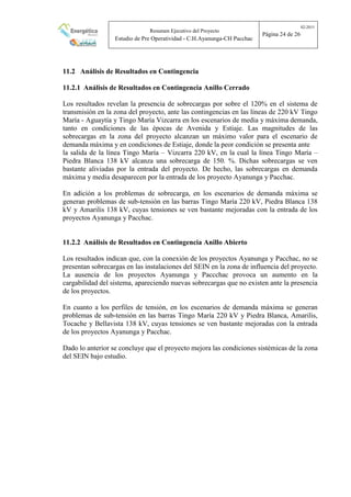 Resumen Ejecutivo del Proyecto
Estudio de Pre Operatividad - C.H.Ayanunga-CH Pacchac
02-2015
Página 24 de 26
11.2 Análisis de Resultados en Contingencia
11.2.1 Análisis de Resultados en Contingencia Anillo Cerrado
Los resultados revelan la presencia de sobrecargas por sobre el 120% en el sistema de
transmisión en la zona del proyecto, ante las contingencias en las líneas de 220 kV Tingo
María - Aguaytía y Tingo María Vizcarra en los escenarios de media y máxima demanda,
tanto en condiciones de las épocas de Avenida y Estiaje. Las magnitudes de las
sobrecargas en la zona del proyecto alcanzan un máximo valor para el escenario de
demanda máxima y en condiciones de Estiaje, donde la peor condición se presenta ante
la salida de la línea Tingo María – Vizcarra 220 kV, en la cual la línea Tingo María –
Piedra Blanca 138 kV alcanza una sobrecarga de 150. %. Dichas sobrecargas se ven
bastante aliviadas por la entrada del proyecto. De hecho, las sobrecargas en demanda
máxima y media desaparecen por la entrada de los proyecto Ayanunga y Pacchac.
En adición a los problemas de sobrecarga, en los escenarios de demanda máxima se
generan problemas de sub-tensión en las barras Tingo María 220 kV, Piedra Blanca 138
kV y Amarilis 138 kV, cuyas tensiones se ven bastante mejoradas con la entrada de los
proyectos Ayanunga y Pacchac.
11.2.2 Análisis de Resultados en Contingencia Anillo Abierto
Los resultados indican que, con la conexión de los proyectos Ayanunga y Pacchac, no se
presentan sobrecargas en las instalaciones del SEIN en la zona de influencia del proyecto.
La ausencia de los proyectos Ayanunga y Paccchac provoca un aumento en la
cargabilidad del sistema, apareciendo nuevas sobrecargas que no existen ante la presencia
de los proyectos.
En cuanto a los perfiles de tensión, en los escenarios de demanda máxima se generan
problemas de sub-tensión en las barras Tingo María 220 kV y Piedra Blanca, Amarilis,
Tocache y Bellavista 138 kV, cuyas tensiones se ven bastante mejoradas con la entrada
de los proyectos Ayanunga y Pacchac.
Dado lo anterior se concluye que el proyecto mejora las condiciones sistémicas de la zona
del SEIN bajo estudio.
 