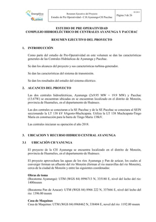 Resumen Ejecutivo del Proyecto
Estudio de Pre Operatividad - C.H.Ayanunga-CH Pacchac
02-2015
Página 3 de 26
ESTUDIO DE PRE OPERATIVIDAD
COMPLEJO HIDROELÉCTRICO DE CENTRALES AYANUNGA Y PACCHAC
RESUMEN EJECUTIVO DEL PROYECTO
1. INTRODUCCIÓN
Como parte del estudio de Pre-Operatividad en este volumen se dan las características
generales de las Centrales Hidráulicas de Ayanunga y Pacchac.
Se dan los alcances del proyecto y sus características turbina-generador.
Se dan las características del sistema de transmisión.
Se dan los resultados del estudio del sistema eléctrico.
2. ALCANCES DEL PROYECTO
Las dos centrales hidroeléctricas, Ayanunga (2x9.95 MW = 19.9 MW) y Pacchac
(13.67W) se encuentran ubicadas en se encuentran localizado en el distrito de Monzón,
provincia de Huamalies, en el departamento de Huánuco.
Las dos centrales se conectaran a la SE Pacchac y de la SE Pacchac se conectara al SEIN
seccionando la LT 138 kV 8Agosto-Muchcapata. Utiliza la LT 138 Muchcapata-Tingo
María en construcción para la barra de Tingo María 138kV.
Las centrales iniciaran su operación el año 2018.
3. UBICACION Y RECURSO HIDRICO CENTRAL AYANUNGA
3.1 UBICACIÓN CH YANUNGA
El proyecto de la CH Ayanunga se encuentra localizado en el distrito de Monzón,
provincia de Huamalies, en el departamento de Huánuco.
El proyecto aprovechara las aguas de los ríos Ayanunga y Pan de azúcar, los cuales al
converger forman un afluente del rio Monzón (forman el rio maravillas del rio Monzón),
cerca de la ciudad de Monzón y entre las siguientes coordenadas:
Obras de toma
(Bocatoma Ayanunga): UTM (WGS 84) 8996713 N, 335180 E, nivel del lecho del rio:
1400msnm
(Bocatoma Pan de Azucar): UTM (WGS 84) 8966 222 N, 337666 E, nivel del lecho del
rio: 1396.00 msnm
Casa de Maquinas
Casa de Maquinas: UTM (WGS 84) 8968462 N, 338404 E, novel del rio: 1192.00 msnm
 