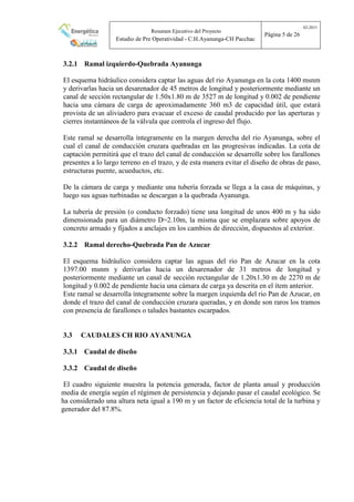 Resumen Ejecutivo del Proyecto
Estudio de Pre Operatividad - C.H.Ayanunga-CH Pacchac
02-2015
Página 5 de 26
3.2.1 Ramal izquierdo-Quebrada Ayanunga
El esquema hidráulico considera captar las aguas del rio Ayanunga en la cota 1400 msnm
y derivarlas hacia un desarenador de 45 metros de longitud y posteriormente mediante un
canal de sección rectangular de 1.50x1.80 m de 3527 m de longitud y 0.002 de pendiente
hacia una cámara de carga de aproximadamente 360 m3 de capacidad útil, que estará
provista de un aliviadero para evacuar el exceso de caudal producido por las aperturas y
cierres instantáneos de la válvula que controla el ingreso del flujo.
Este ramal se desarrolla íntegramente en la margen derecha del rio Ayanunga, sobre el
cual el canal de conducción cruzara quebradas en las progresivas indicadas. La cota de
captación permitirá que el trazo del canal de conducción se desarrolle sobre los farallones
presentes a lo largo terreno en el trazo, y de esta manera evitar el diseño de obras de paso,
estructuras puente, acueductos, etc.
De la cámara de carga y mediante una tubería forzada se llega a la casa de máquinas, y
luego sus aguas turbinadas se descargan a la quebrada Ayanunga.
La tubería de presión (o conducto forzado) tiene una longitud de unos 400 m y ha sido
dimensionada para un diámetro D=2.10m, la misma que se emplazara sobre apoyos de
concreto armado y fijados a anclajes en los cambios de dirección, dispuestos al exterior.
3.2.2 Ramal derecho-Quebrada Pan de Azucar
El esquema hidráulico considera captar las aguas del rio Pan de Azucar en la cota
1397.00 msnm y derivarlas hacia un desarenador de 31 metros de longitud y
posteriormente mediante un canal de sección rectangular de 1.20x1.30 m de 2270 m de
longitud y 0.002 de pendiente hacia una cámara de carga ya descrita en el ítem anterior.
Este ramal se desarrolla íntegramente sobre la margen izquierda del rio Pan de Azucar, en
donde el trazo del canal de conducción cruzara queradas, y en donde son raros los tramos
con presencia de farallones o taludes bastantes escarpados.
3.3 CAUDALES CH RIO AYANUNGA
3.3.1 Caudal de diseño
3.3.2 Caudal de diseño
El cuadro siguiente muestra la potencia generada, factor de planta anual y producción
media de energía según el régimen de persistencia y dejando pasar el caudal ecológico. Se
ha considerado una altura neta igual a 190 m y un factor de eficiencia total de la turbina y
generador del 87.8%.
 