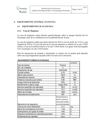 Resumen Ejecutivo del Proyecto
Estudio de Pre Operatividad - C.H.Ayanunga-CH Pacchac
02-2015
Página 7 de 26
4. EQUIPAMIENTO CENTRAL AYANUNGA
4.1 EQUIPAMIENTO CH AYANUNGA
4.1.1 Casa de Maquinas
La casa de máquinas estará ubicada superficialmente sobre la margen derecha del rio
Ayanunga, antes de su confluencia con la quebrada Pan de Azucar.
La casa de máquinas tendrá una altura máxima de 30.0 m con un ancho de 15.0 m y una
longitud de 30.0 m. El nivel del piso de la casa de máquinas se ubicara en la cota 1190.9
msnm y el eje de la turbina Francis en la cota 1196.0 msnm. Las aguas serán descargadas
al rio Ayanunga a la cota 1192.0 msnm.
Para las operaciones de montaje y desmontaje se contara con un puente grúa apoyado
sobre una viga longitudinal apoyado sobre los muros de la estructura.
EQUIPAMIENTO TURBINA CH AYANUNGA
unidades
Tipo de turbina Francis
Nro. de unidades 2
Disposicion de eje horizontal
Caudal unitario 6.10 m3/s
Altura neta nominal 190.3 m
Velocidad de rotacion 600 rpm
Potencia mecanica por turbina 9.95 MW
Carga minima de operación 40% %
Rendimiento a plena carga mayor 91% %
Numero especifico de velocidad 98.9 m-CV
Numero especifico de velocidad 72.7 m-kW
Altura de montaje 1200 msnm
Velocidad de embalamiento 987 rpm
Mecanismo de regulacion
Servomotores a
aceite a presion
accionado alabes
en el distribuidor
Tiempo de cierre distribuidor 4 a 7 seg.
Altura de sumergencia (succion) -1.00 m
Sobrepresion por golpe de ariete <30% %
Elevacion transitoria de velocidad generador <35% %
Enfriamiento de cojinetes Agua
 