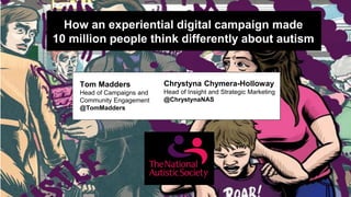 How an experiential digital campaign made
10 million people think differently about autism
Tom Madders
Head of Campaigns and
Community Engagement
@TomMadders
Chrystyna Chymera-Holloway
Head of Insight and Strategic Marketing
@ChrystynaNAS
 