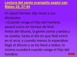 Lectura del santo evangelio según san
Mateo 24, 37-44
En aquel tiempo, dijo Jesús a sus
discípulos:
-«Cuando venga el Hijo...