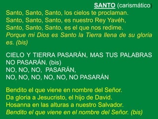 SANTO (carismático)
Santo, Santo, Santo, los cielos te proclaman.
Santo, Santo, Santo, es nuestro Rey Yavéh,
Santo, Santo,...