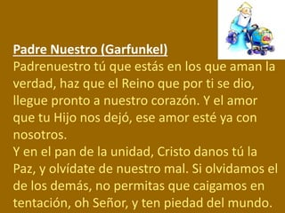 Padre Nuestro (Garfunkel)
Padrenuestro tú que estás en los que aman la
verdad, haz que el Reino que por ti se dio,
llegue ...