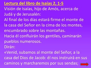 Lectura del libro de Isaías 2, 1-5
Visión de Isaías, hijo de Amós, acerca de
Judá y de Jerusalén:
Al final de los días est...
