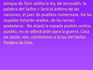 porque de Sión saldrá la ley, de Jerusalén, la
palabra del Señor.» Será el árbitro de las
naciones, el juez de pueblos num...