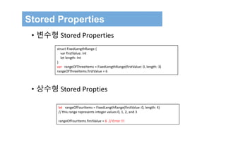 Stored Properties
• 변수형 Stored Properties
• 상수형 Stored Propties
struct FixedLengthRange {
var firstValue: Int
let length: Int
}
var rangeOfThreeItems = FixedLengthRange(firstValue: 0, length: 3)
rangeOfThreeItems.firstValue = 6
let rangeOfFourItems = FixedLengthRange(firstValue: 0, length: 4)
// this range represents integer values 0, 1, 2, and 3
rangeOfFourItems.firstValue = 6  // Error !!!
 