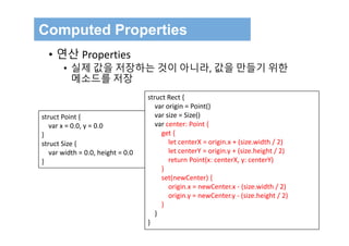 Computed Properties
• 연산 Properties
• 실제 값을 저장하는 것이 아니라, 값을 만들기 위한
메소드를 저장
struct Point {
var x = 0.0, y = 0.0
}
struct Size {
var width = 0.0, height = 0.0
}
struct Rect {
var origin = Point()
var size = Size()
var center: Point {
get {
let centerX = origin.x + (size.width / 2)
let centerY = origin.y + (size.height / 2)
return Point(x: centerX, y: centerY)
}
set(newCenter) {
origin.x = newCenter.x ‐ (size.width / 2)
origin.y = newCenter.y ‐ (size.height / 2)
}
}
}
 