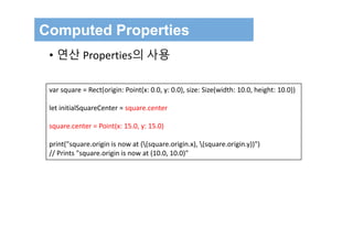 var square = Rect(origin: Point(x: 0.0, y: 0.0), size: Size(width: 10.0, height: 10.0))
let initialSquareCenter = square.center
square.center = Point(x: 15.0, y: 15.0)
print("square.origin is now at ((square.origin.x), (square.origin.y))")
// Prints "square.origin is now at (10.0, 10.0)"
Computed Properties
• 연산 Properties의 사용
 