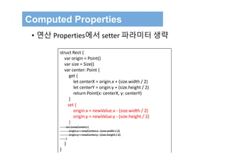 Computed Properties
• 연산 Properties에서 setter 파라미터 생략
struct Rect {
var origin = Point()
var size = Size()
var center: Point {
get {
let centerX = origin.x + (size.width / 2)
let centerY = origin.y + (size.height / 2)
return Point(x: centerX, y: centerY)
}
set {
origin.x = newValue.x ‐ (size.width / 2)
origin.y = newValue.y ‐ (size.height / 2)
}
set (newCenter) {
origin.x = newCenter.x ‐ (size.width / 2)
origin.y = newCenter.y ‐ (size.height / 2)
}
}
}
 