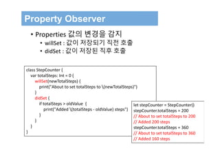 Property Observer
• Properties 값의 변경을 감지
• willSet : 값이 저장되기 직전 호출
• didSet : 값이 저장된 직후 호출
class StepCounter {
var totalSteps: Int = 0 {
willSet(newTotalSteps) {
print("About to set totalSteps to (newTotalSteps)")
}
didSet {
if totalSteps > oldValue {
print("Added (totalSteps ‐ oldValue) steps")
}
}
}
}
let stepCounter = StepCounter()
stepCounter.totalSteps = 200
// About to set totalSteps to 200
// Added 200 steps
stepCounter.totalSteps = 360
// About to set totalSteps to 360
// Added 160 steps
 
