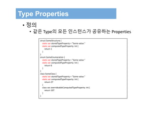 Type Properties
• 정의
• 같은 Type의 모든 인스턴스가 공유하는 Properties
struct SomeStructure {
static var storedTypeProperty = "Some value."
static var computedTypeProperty: Int {
return 1
}
}
enum SomeEnumeration {
static var storedTypeProperty = "Some value."
static var computedTypeProperty: Int {
return 6
}
}
class SomeClass {
static var storedTypeProperty = "Some value."
static var computedTypeProperty: Int {
return 27
}
class var overrideableComputedTypeProperty: Int {
return 107
}
}
 