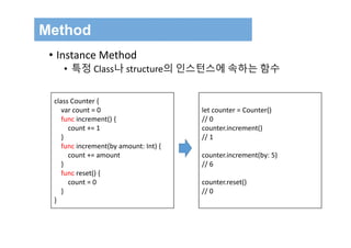 Method
• Instance Method
• 특정 Class나 structure의 인스턴스에 속하는 함수
class Counter {
var count = 0
func increment() {
count += 1
}
func increment(by amount: Int) {
count += amount
}
func reset() {
count = 0
}
}
let counter = Counter()
// 0
counter.increment()
// 1
counter.increment(by: 5)
// 6
counter.reset()
// 0
 