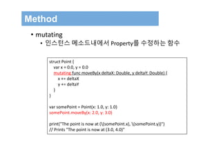 Method
• mutating
• 인스턴스 메소드내에서 Property를 수정하는 함수
struct Point {
var x = 0.0, y = 0.0
mutating func moveBy(x deltaX: Double, y deltaY: Double) {
x += deltaX
y += deltaY
}
}
var somePoint = Point(x: 1.0, y: 1.0)
somePoint.moveBy(x: 2.0, y: 3.0)
print("The point is now at ((somePoint.x), (somePoint.y))")
// Prints "The point is now at (3.0, 4.0)"
 