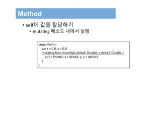 Method
• self에 값을 할당하기
• mutating 메소드 내에서 실행
struct Point {
var x = 0.0, y = 0.0
mutating func moveBy(x deltaX: Double, y deltaY: Double) {
self = Point(x: x + deltaX, y: y + deltaY)
}
}
 