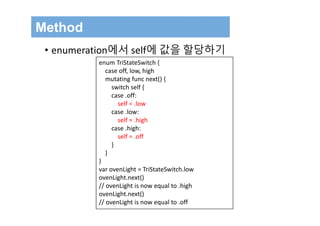 Method
• enumeration에서 self에 값을 할당하기
enum TriStateSwitch {
case off, low, high
mutating func next() {
switch self {
case .off:
self = .low
case .low:
self = .high
case .high:
self = .off
}
}
}
var ovenLight = TriStateSwitch.low
ovenLight.next()
// ovenLight is now equal to .high
ovenLight.next()
// ovenLight is now equal to .off
 