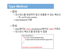 Type Method
• 정의
• 인스턴스를 생성하지 않고 호출할 수 있는 메소드
• 예 : Java의 static method
• class keyword 사용
• 주의
• class에서는 class, struct/enum에서는 static 키워드
• 인스턴스 메소드를 참조할 수 없음
class SomeClass {
class func someTypeMethod() {
// type method implementation goes here
}
}
SomeClass.someTypeMethod()
 