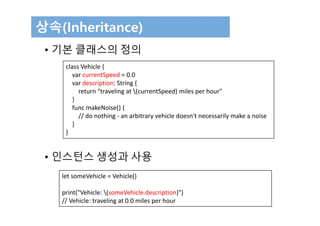 상속(Inheritance)
• 기본 클래스의 정의
• 인스턴스 생성과 사용
class Vehicle {
var currentSpeed = 0.0
var description: String {
return "traveling at (currentSpeed) miles per hour"
}
func makeNoise() {
// do nothing ‐ an arbitrary vehicle doesn't necessarily make a noise
}
}
let someVehicle = Vehicle()
print("Vehicle: (someVehicle.description)")
// Vehicle: traveling at 0.0 miles per hour
 