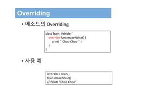 Overriding
class Train: Vehicle {
override func makeNoise() {
print(＂Choo Choo＂)
}
}
• 메소드의 Overriding
• 사용 예
let train = Train()
train.makeNoise()
// Prints "Choo Choo"
 