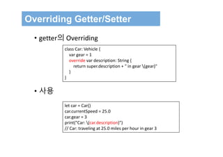 Overriding Getter/Setter
class Car: Vehicle {
var gear = 1
override var description: String {
return super.description + " in gear (gear)"
}
}
• getter의 Overriding
• 사용
let car = Car()
car.currentSpeed = 25.0
car.gear = 3
print("Car: (car.description)")
// Car: traveling at 25.0 miles per hour in gear 3
 